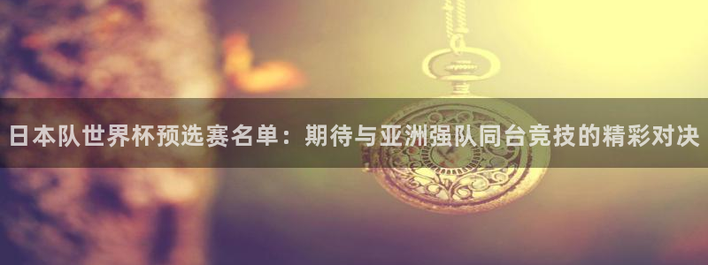今年的世界杯：日本队世界杯预选赛名单：期待与亚洲强队同台竞技的精彩对决