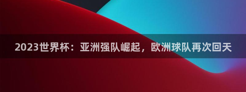 世界杯欧洲区预选赛赛程：2023世界杯：亚洲强队崛起，欧洲球队再次回天